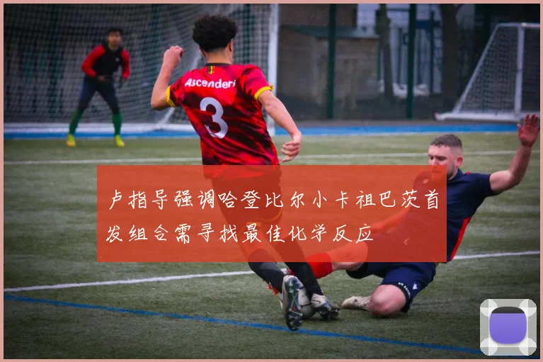 卢指导强调哈登比尔小卡祖巴茨首发组合需寻找最佳化学反应