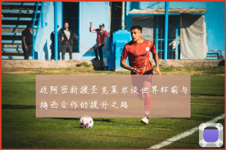 迈阿密新援圣克莱尔谈世界杯前与梅西合作的提升之路