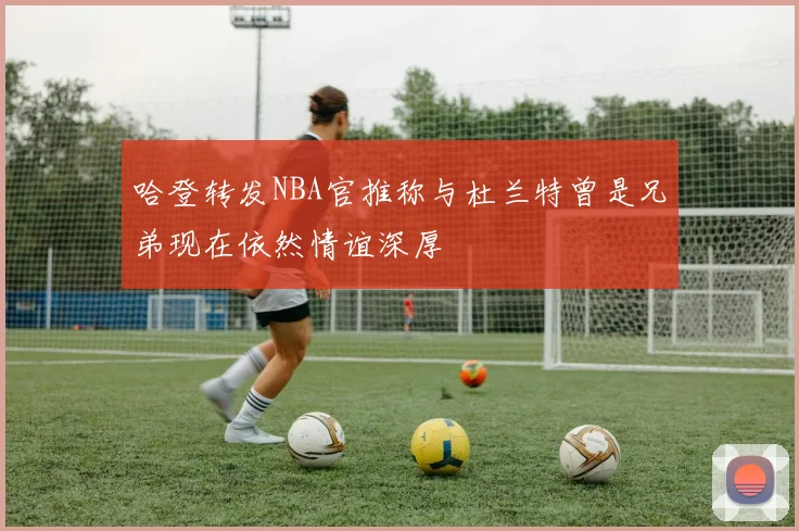 哈登转发NBA官推称与杜兰特曾是兄弟现在依然情谊深厚