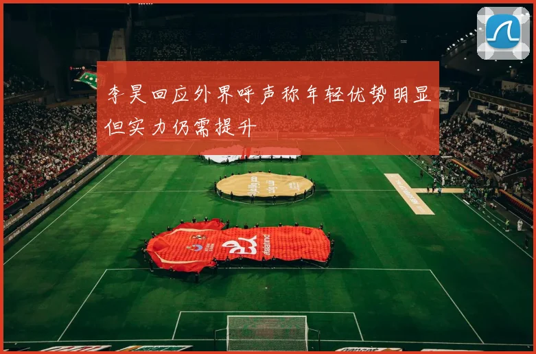 李昊回应外界呼声称年轻优势明显但实力仍需提升