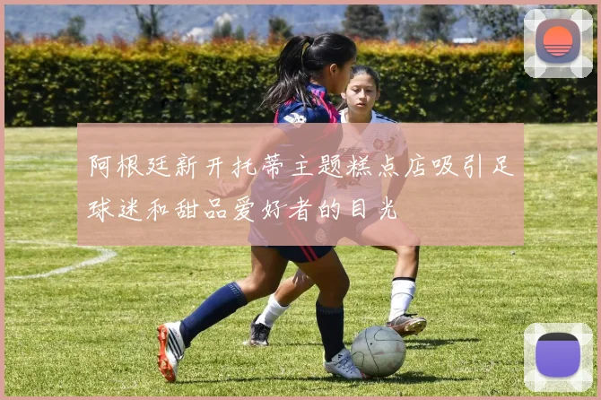 阿根廷新开托蒂主题糕点店吸引足球迷和甜品爱好者的目光