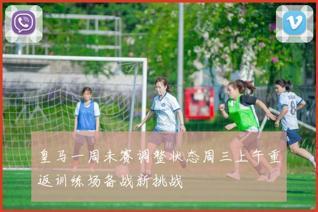 皇马一周未赛调整状态周三上午重返训练场备战新挑战