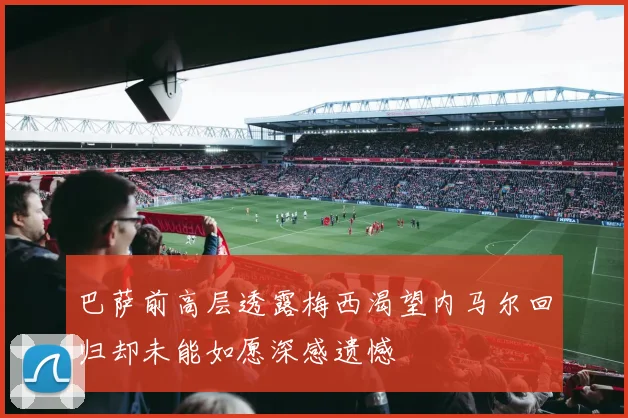 巴萨前高层透露梅西渴望内马尔回归却未能如愿深感遗憾