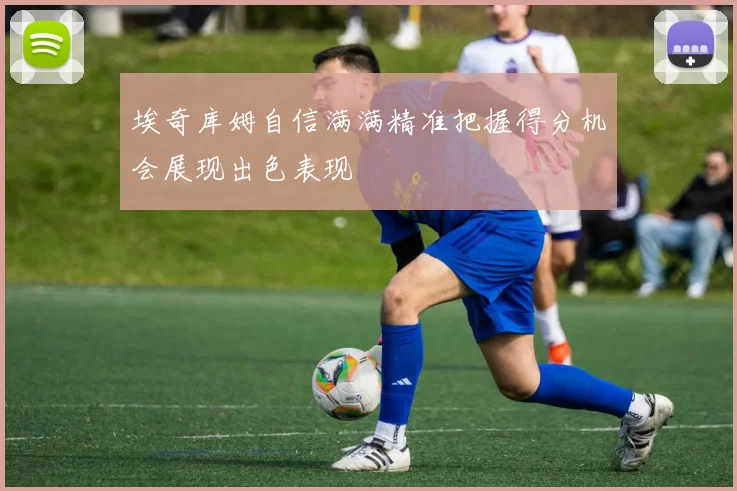 埃奇库姆自信满满精准把握得分机会展现出色表现