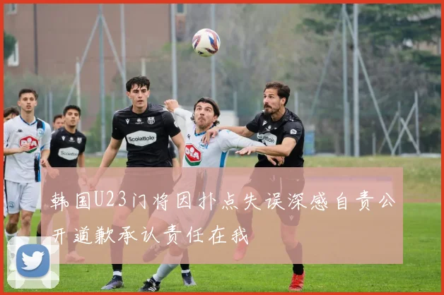韩国U23门将因扑点失误深感自责公开道歉承认责任在我