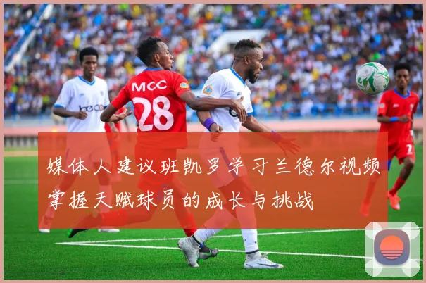 媒体人建议班凯罗学习兰德尔视频掌握天赋球员的成长与挑战