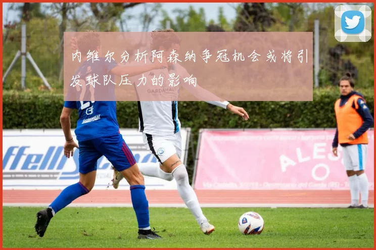内维尔分析阿森纳争冠机会或将引发球队压力的影响