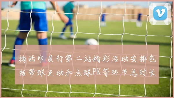 梅西印度行第二站精彩活动安排包括带球互动和点球PK等环节总时长80分钟