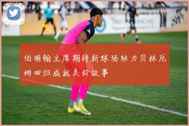 伯明翰主席期待新球场助力贝林厄姆回归成就美好故事