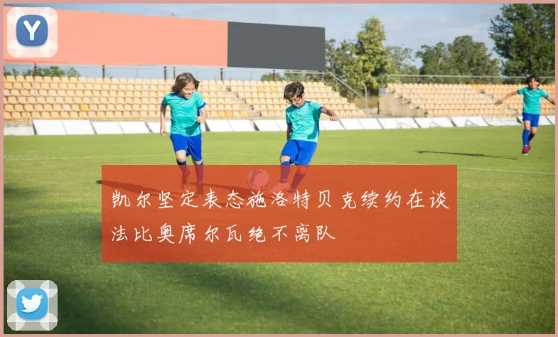 凯尔坚定表态施洛特贝克续约在谈法比奥席尔瓦绝不离队