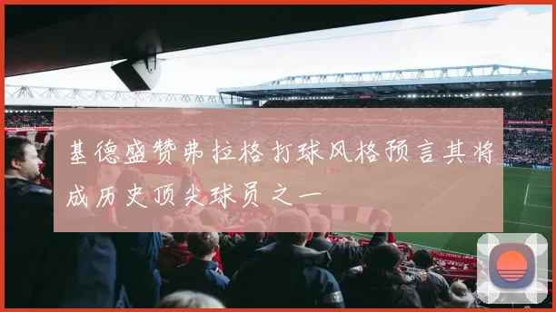 基德盛赞弗拉格打球风格预言其将成历史顶尖球员之一