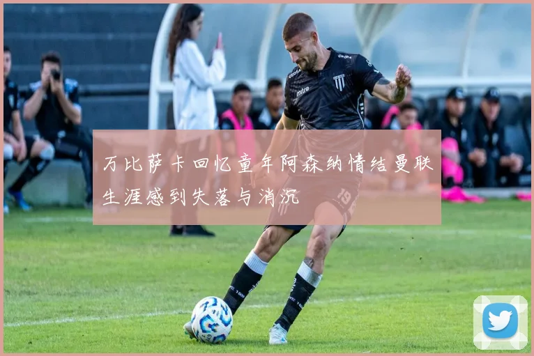 万比萨卡回忆童年阿森纳情结曼联生涯感到失落与消沉