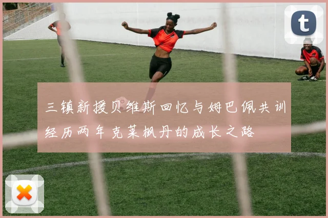 三镇新援贝维斯回忆与姆巴佩共训经历两年克莱枫丹的成长之路