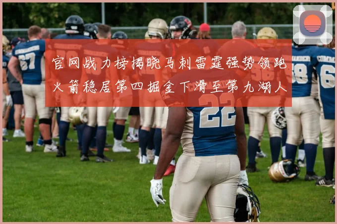 官网战力榜揭晓马刺雷霆强势领跑火箭稳居第四掘金下滑至第九湖人十名勇士十六快船十九