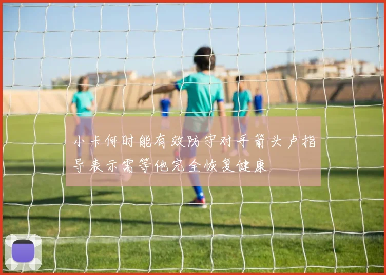 小卡何时能有效防守对手箭头卢指导表示需等他完全恢复健康