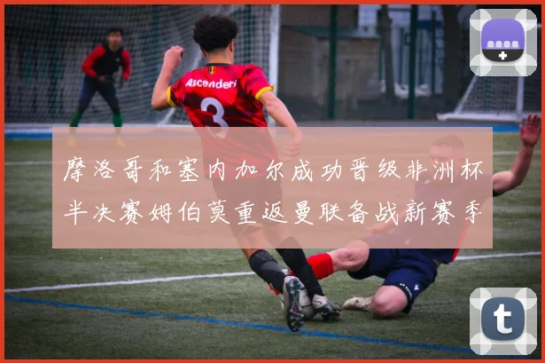 摩洛哥和塞内加尔成功晋级非洲杯半决赛姆伯莫重返曼联备战新赛季