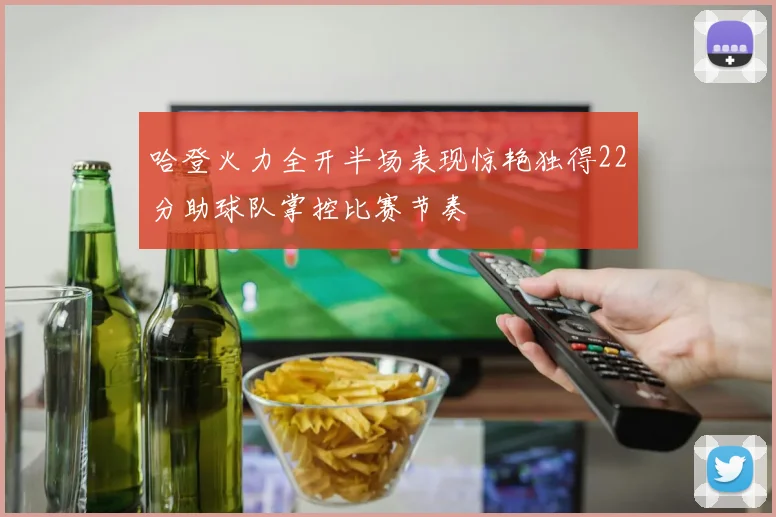 哈登火力全开半场表现惊艳独得22分助球队掌控比赛节奏