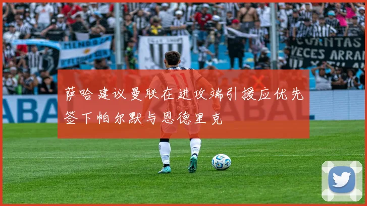萨哈建议曼联在进攻端引援应优先签下帕尔默与恩德里克