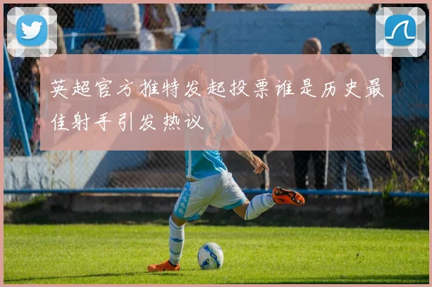 英超官方推特发起投票谁是历史最佳射手引发热议