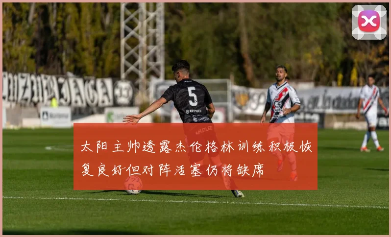 太阳主帅透露杰伦格林训练积极恢复良好但对阵活塞仍将缺席