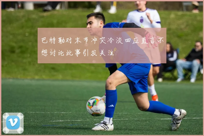 巴特勒对末节冲突冷淡回应直言不想讨论此事引发关注