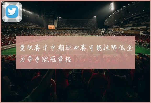 曼联赛季中期巡回赛可能性降低全力争夺欧冠资格