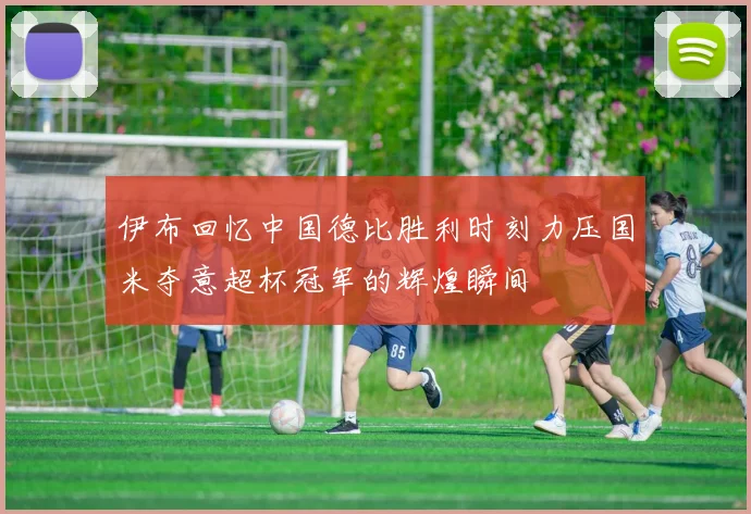 伊布回忆中国德比胜利时刻力压国米夺意超杯冠军的辉煌瞬间