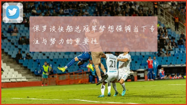 保罗谈快船总冠军梦想强调当下专注与努力的重要性