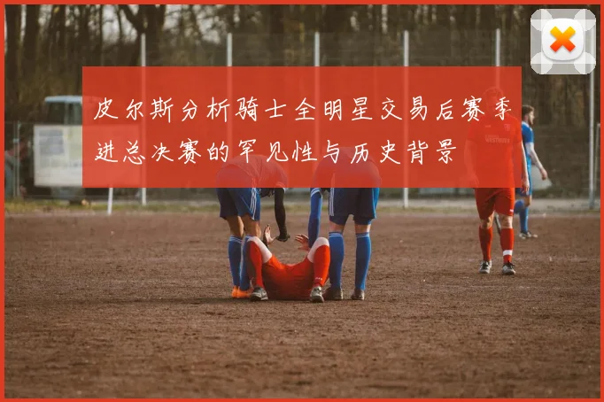 皮尔斯分析骑士全明星交易后赛季进总决赛的罕见性与历史背景