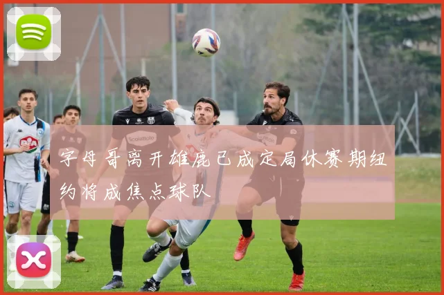 字母哥离开雄鹿已成定局休赛期纽约将成焦点球队