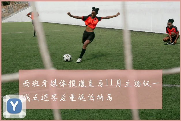 西班牙媒体报道皇马11月主场仅一战五连客后重返伯纳乌