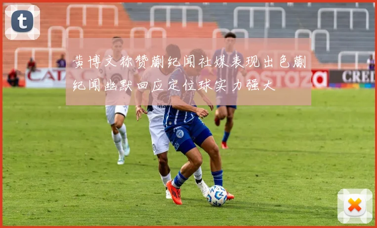 黄博文称赞蒯纪闻社媒表现出色蒯纪闻幽默回应定位球实力强大