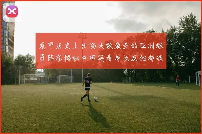 意甲历史上出场次数最多的亚洲球员阵容揭秘中田英寿与长友佑都领衔