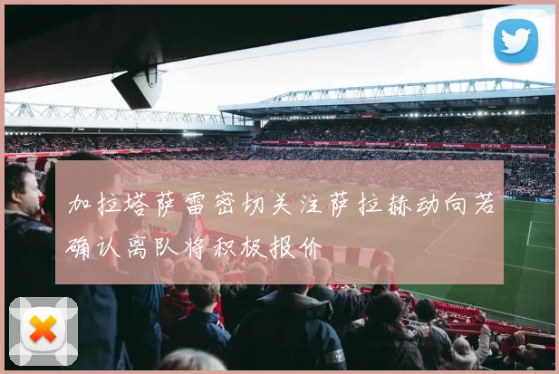 加拉塔萨雷密切关注萨拉赫动向若确认离队将积极报价