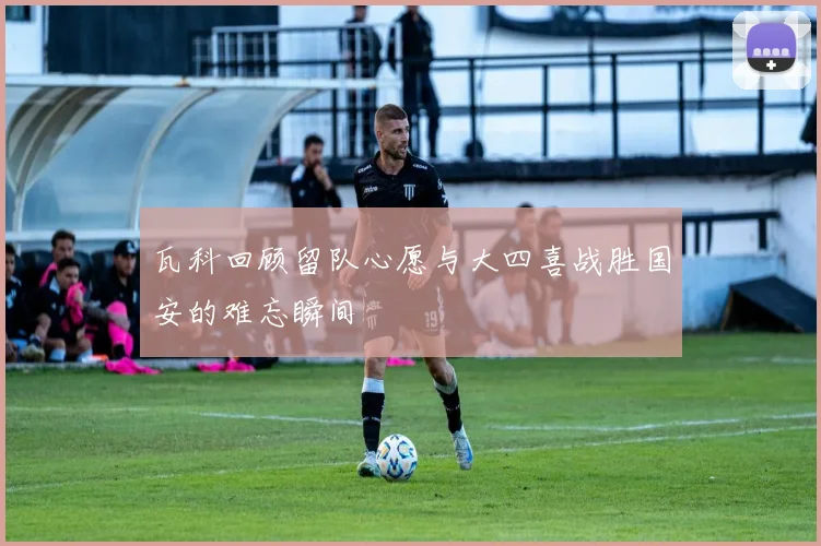 瓦科回顾留队心愿与大四喜战胜国安的难忘瞬间