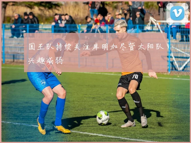 国王队持续关注库明加尽管太阳队兴趣减弱